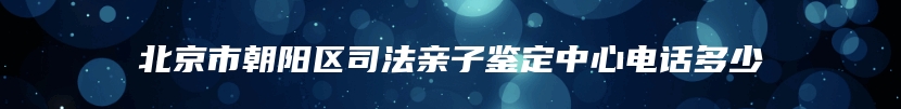 北京市朝阳区司法亲子鉴定中心电话多少