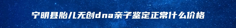 宁明县胎儿无创dna亲子鉴定正常什么价格