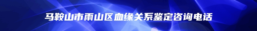 马鞍山市雨山区血缘关系鉴定咨询电话