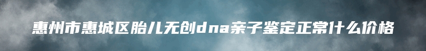 惠州市惠城区胎儿无创dna亲子鉴定正常什么价格