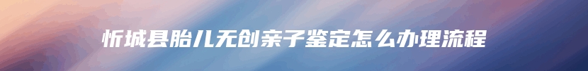 忻城县胎儿无创亲子鉴定怎么办理流程