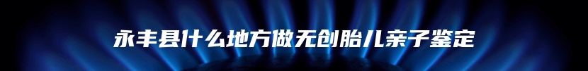 永丰县什么地方做无创胎儿亲子鉴定