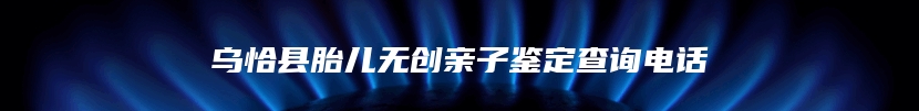 乌恰县胎儿无创亲子鉴定查询电话