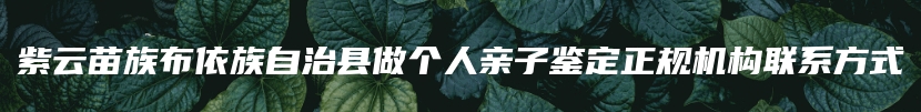 紫云苗族布依族自治县做个人亲子鉴定正规机构联系方式