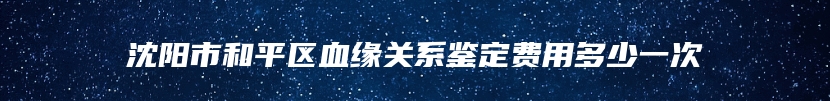 沈阳市和平区血缘关系鉴定费用多少一次
