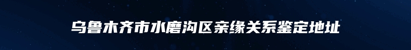 乌鲁木齐市水磨沟区亲缘关系鉴定地址