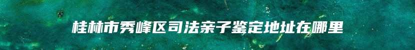 桂林市秀峰区司法亲子鉴定地址在哪里