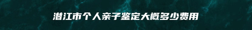 潜江市个人亲子鉴定大概多少费用