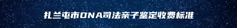 扎兰屯市DNA司法亲子鉴定收费标准