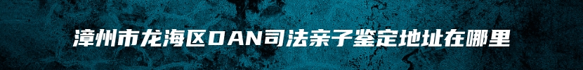 漳州市龙海区DAN司法亲子鉴定地址在哪里