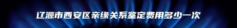辽源市西安区亲缘关系鉴定费用多少一次
