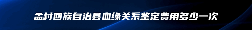 孟村回族自治县血缘关系鉴定费用多少一次