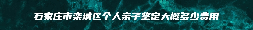 石家庄市栾城区个人亲子鉴定大概多少费用