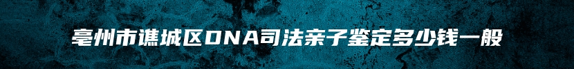 亳州市谯城区DNA司法亲子鉴定多少钱一般