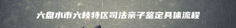 六盘水市六枝特区司法亲子鉴定具体流程