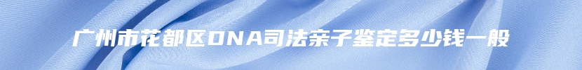 广州市花都区DNA司法亲子鉴定多少钱一般