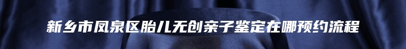 新乡市凤泉区胎儿无创亲子鉴定在哪预约流程