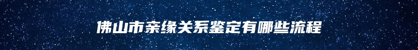 佛山市亲缘关系鉴定有哪些流程