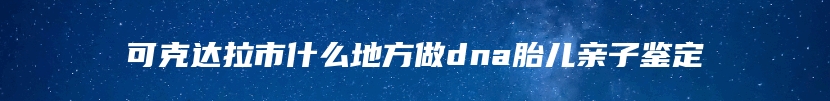 可克达拉市什么地方做dna胎儿亲子鉴定