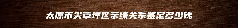 太原市尖草坪区亲缘关系鉴定多少钱