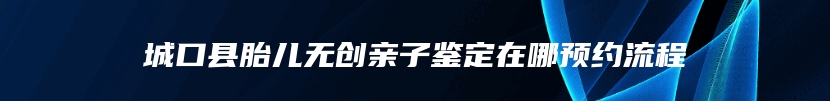 城口县胎儿无创亲子鉴定在哪预约流程