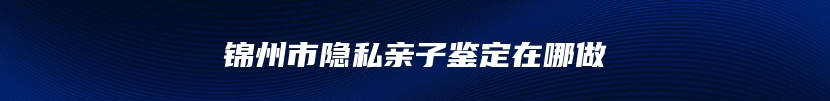 锦州市隐私亲子鉴定在哪做