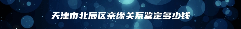 天津市北辰区亲缘关系鉴定多少钱