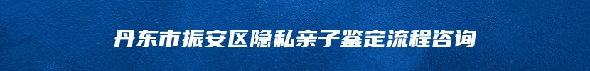 丹东市振安区隐私亲子鉴定流程咨询