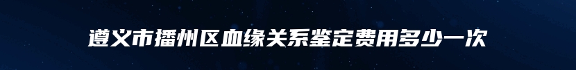 遵义市播州区血缘关系鉴定费用多少一次