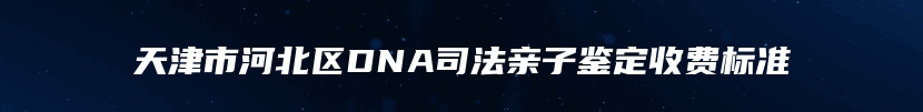 天津市河北区DNA司法亲子鉴定收费标准