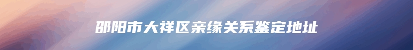 邵阳市大祥区亲缘关系鉴定地址