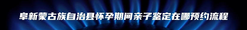 阜新蒙古族自治县怀孕期间亲子鉴定在哪预约流程