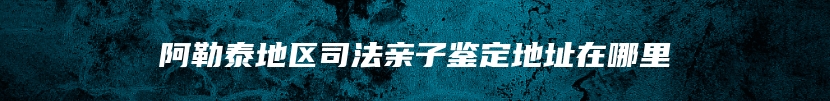 阿勒泰地区司法亲子鉴定地址在哪里