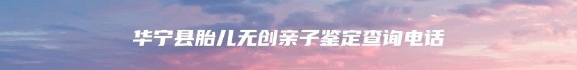 华宁县胎儿无创亲子鉴定查询电话