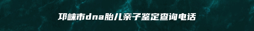 邛崃市dna胎儿亲子鉴定查询电话