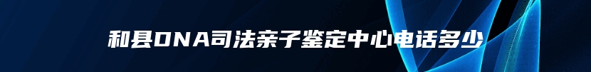 和县DNA司法亲子鉴定中心电话多少