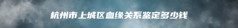 杭州市上城区血缘关系鉴定多少钱