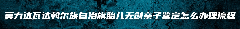 莫力达瓦达斡尔族自治旗胎儿无创亲子鉴定怎么办理流程