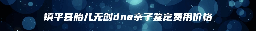 镇平县胎儿无创dna亲子鉴定费用价格