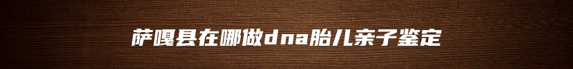 萨嘎县在哪做dna胎儿亲子鉴定