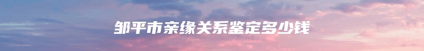 邹平市亲缘关系鉴定多少钱