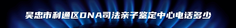 吴忠市利通区DNA司法亲子鉴定中心电话多少