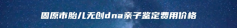 固原市胎儿无创dna亲子鉴定费用价格
