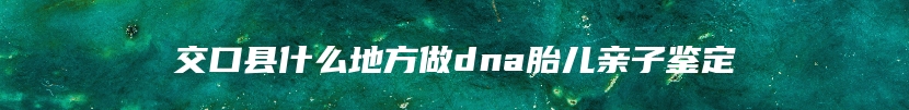 交口县什么地方做dna胎儿亲子鉴定