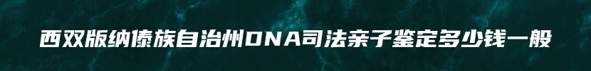 西双版纳傣族自治州DNA司法亲子鉴定多少钱一般
