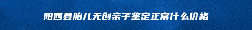 阳西县胎儿无创亲子鉴定正常什么价格