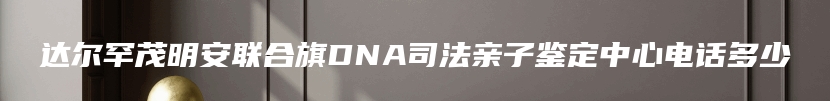 达尔罕茂明安联合旗DNA司法亲子鉴定中心电话多少