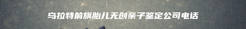 乌拉特前旗胎儿无创亲子鉴定公司电话
