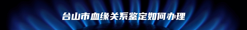 台山市血缘关系鉴定如何办理