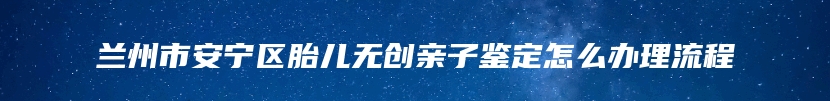 兰州市安宁区胎儿无创亲子鉴定怎么办理流程